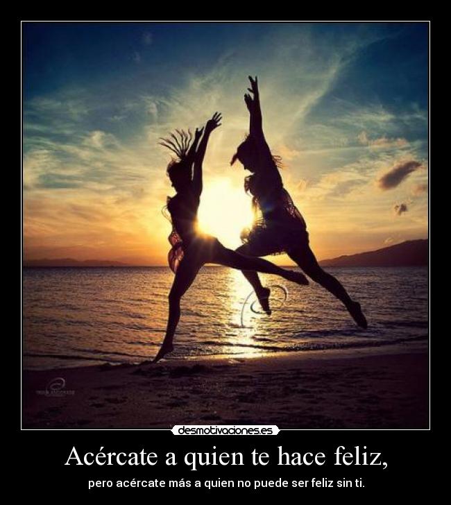 Acércate a quien te hace feliz, - pero acércate más a quien no puede ser feliz sin ti.