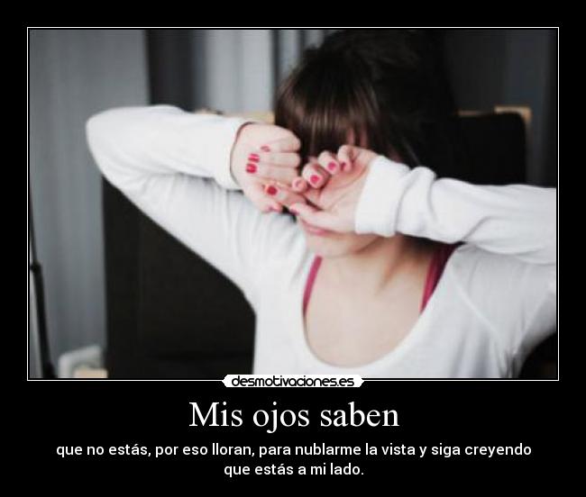 Mis ojos saben - que no estás, por eso lloran, para nublarme la vista y siga creyendo
que estás a mi lado.