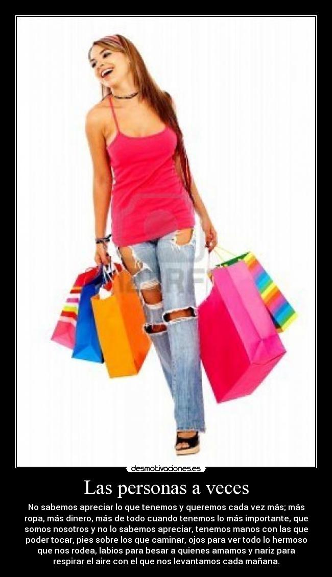 Las personas a veces - No sabemos apreciar lo que tenemos y queremos cada vez más; más
ropa, más dinero, más de todo cuando tenemos lo más importante, que
somos nosotros y no lo sabemos apreciar, tenemos manos con las que
poder tocar, pies sobre los que caminar, ojos para ver todo lo hermoso
que nos rodea, labios para besar a quienes amamos y nariz para
respirar el aire con el que nos levantamos cada mañana.