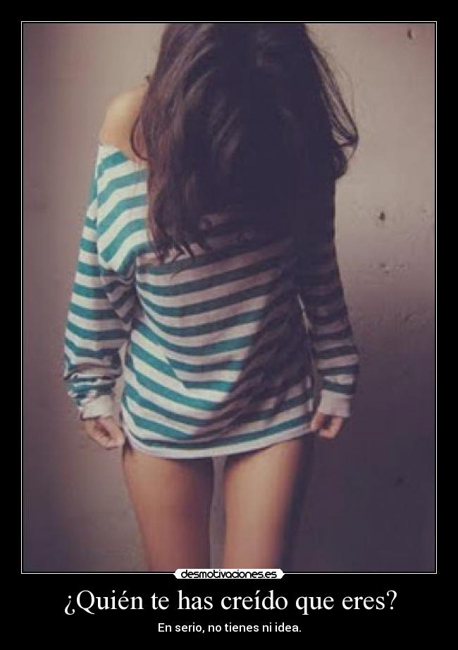 ¿Quién te has creído que eres? - En serio, no tienes ni idea.