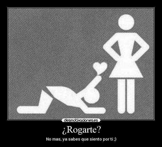 ¿Rogarte? - No mas, ya sabes que siento por ti ;)