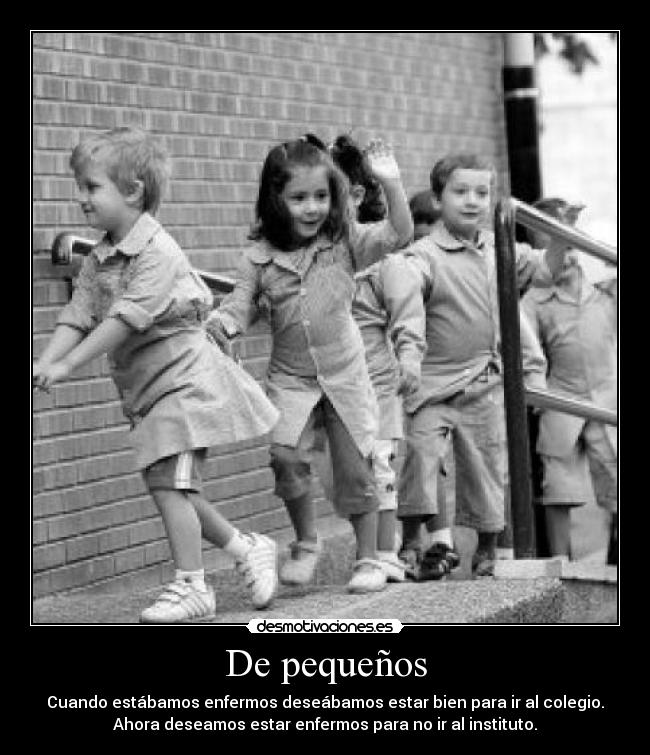 De pequeños - Cuando estábamos enfermos deseábamos estar bien para ir al colegio.
Ahora deseamos estar enfermos para no ir al instituto.