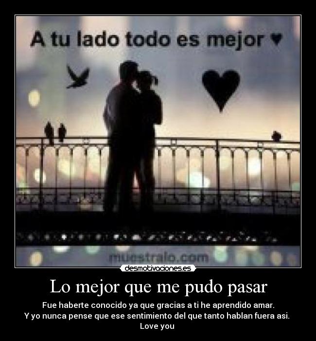 Lo mejor que me pudo pasar - Fue haberte conocido ya que gracias a ti he aprendido amar.
Y yo nunca pense que ese sentimiento del que tanto hablan fuera asi. 
Love you 