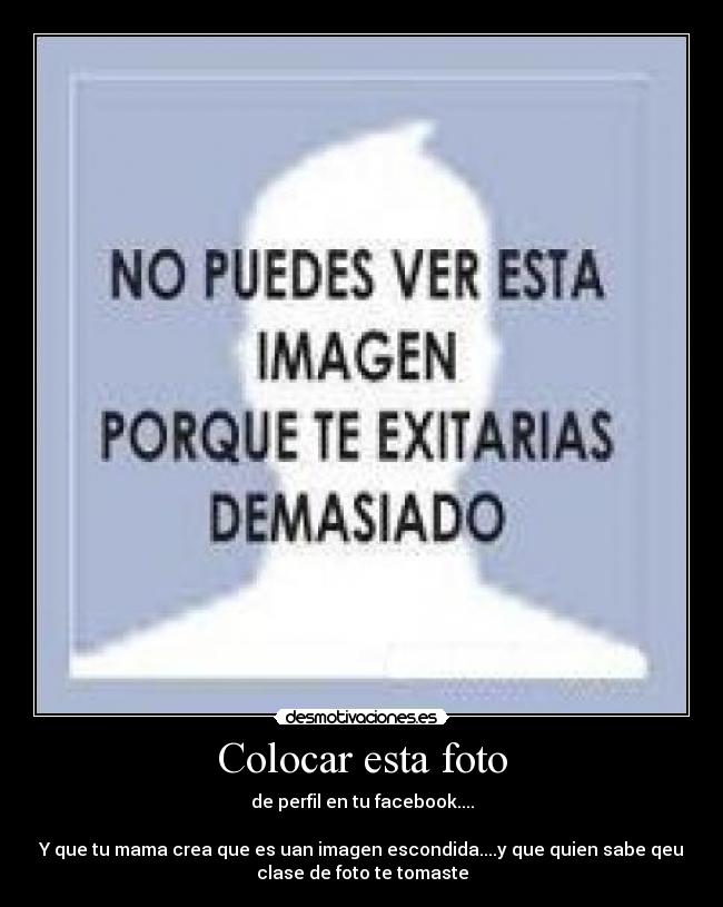 Colocar esta foto - de perfil en tu facebook....
Y que tu mama crea que es uan imagen escondida....y que quien sabe qeu
clase de foto te tomaste
