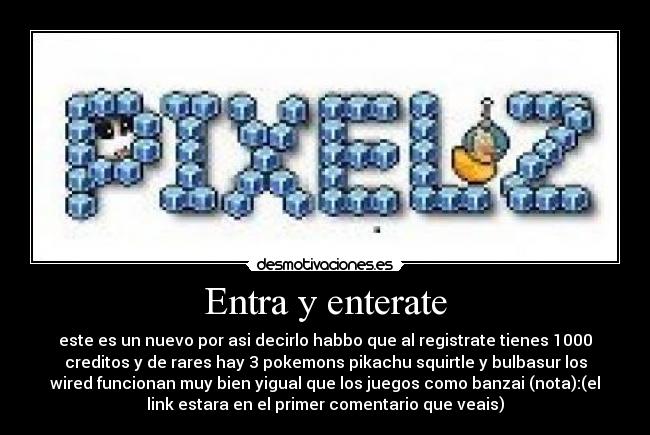 Entra y enterate - este es un nuevo por asi decirlo habbo que al registrate tienes 1000
creditos y de rares hay 3 pokemons pikachu squirtle y bulbasur los
wired funcionan muy bien yigual que los juegos como banzai (nota):(el
link estara en el primer comentario que veais)