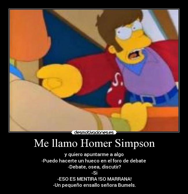 Me llamo Homer Simpson - y quiero apuntarme a algo
-Puedo hacerte un hueco en el foro de debate 
-Debate, osea, discutir?
-Si
-ESO ES MENTIRA !SO MARRANA!
-Un pequeño ensallo señora Bumels.