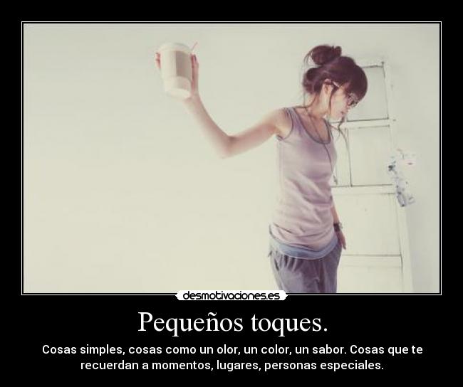 Pequeños toques. - Cosas simples, cosas como un olor, un color, un sabor. Cosas que te
recuerdan a momentos, lugares, personas especiales.