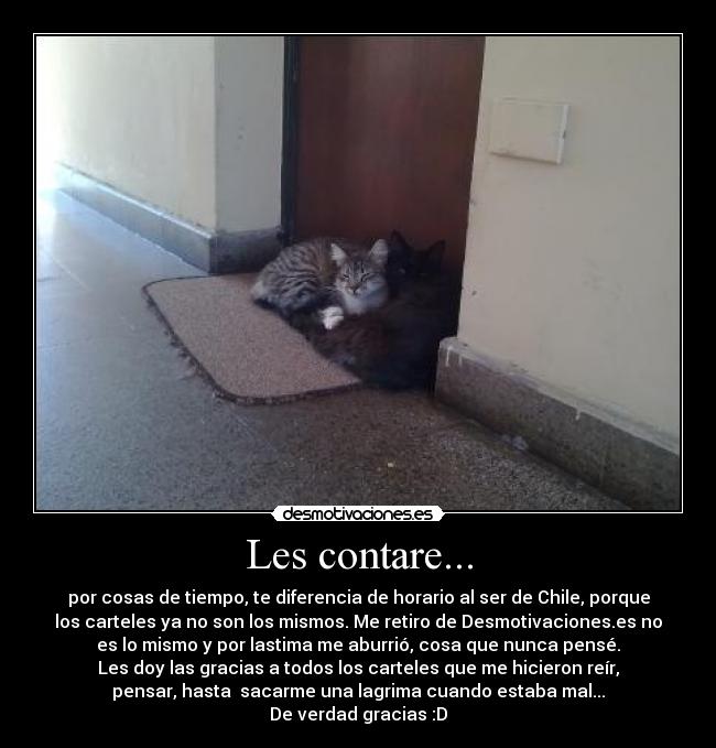 Les contare... - por cosas de tiempo, te diferencia de horario al ser de Chile, porque
los carteles ya no son los mismos. Me retiro de Desmotivaciones.es no
es lo mismo y por lastima me aburrió, cosa que nunca pensé.
Les doy las gracias a todos los carteles que me hicieron reír,
pensar, hasta sacarme una lagrima cuando estaba mal...
De verdad gracias :D