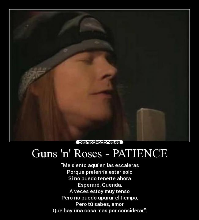 Guns n Roses - PATIENCE - Me siento aquí en las escaleras
Porque preferiría estar solo
Si no puedo tenerte ahora
Esperaré, Querida,
A veces estoy muy tenso
Pero no puedo apurar el tiempo,
Pero tú sabes, amor
Que hay una cosa más por considerar.