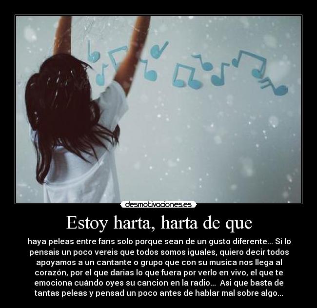 Estoy harta, harta de que - haya peleas entre fans solo porque sean de un gusto diferente... Si lo
pensais un poco vereis que todos somos iguales, quiero decir todos
apoyamos a un cantante o grupo que con su musica nos llega al
corazón, por el que darias lo que fuera por verlo en vivo, el que te
emociona cuándo oyes su cancion en la radio...  Asi que basta de
tantas peleas y pensad un poco antes de hablar mal sobre algo...