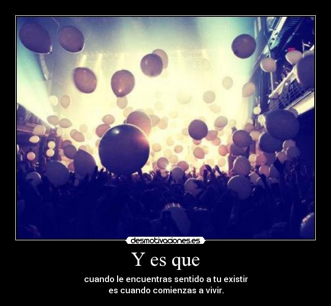 Y es que - cuando le encuentras sentido a tu existir
es cuando comienzas a vivir.