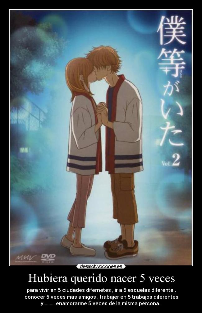 Hubiera querido nacer 5 veces - para vivir en 5 ciudades difernetes , ir a 5 escuelas diferente ,
conocer 5 veces mas amigos , trabajer en 5 trabajos diferentes
y......... enamorarme 5 veces de la misma persona..