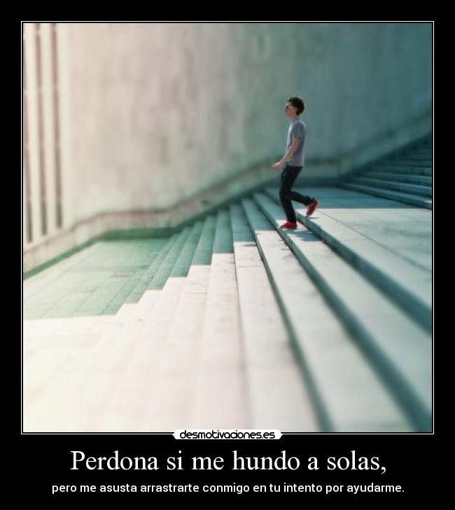 Perdona si me hundo a solas, - pero me asusta arrastrarte conmigo en tu intento por ayudarme.