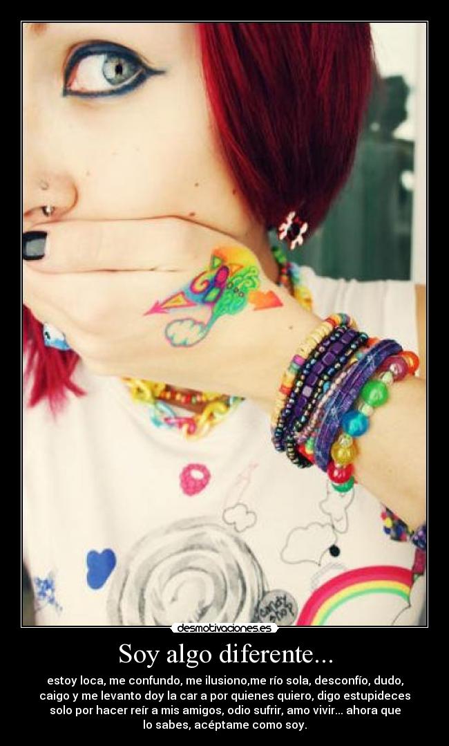 Soy algo diferente... - estoy loca, me confundo, me ilusiono,me río sola, desconfío, dudo,
caigo y me levanto doy la car a por quienes quiero, digo estupideces
solo por hacer reír a mis amigos, odio sufrir, amo vivir... ahora que
lo sabes, acéptame como soy.