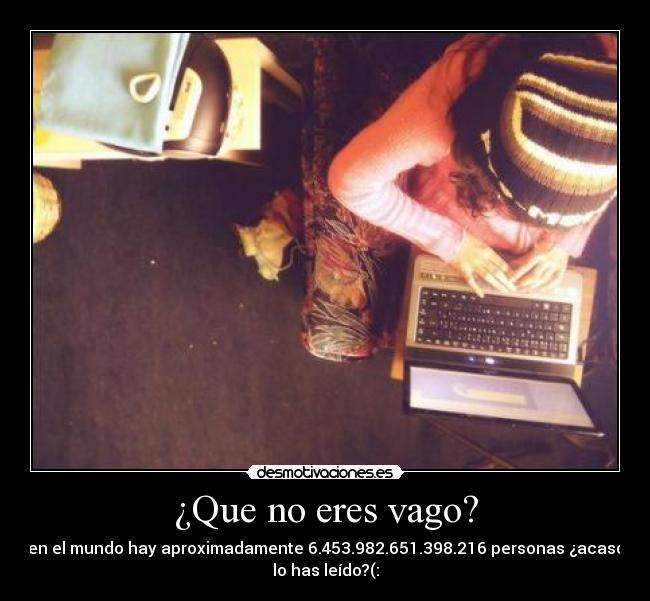¿Que no eres vago? - en el mundo hay aproximadamente 6.453.982.651.398.216 personas ¿acaso
lo has leído?(: