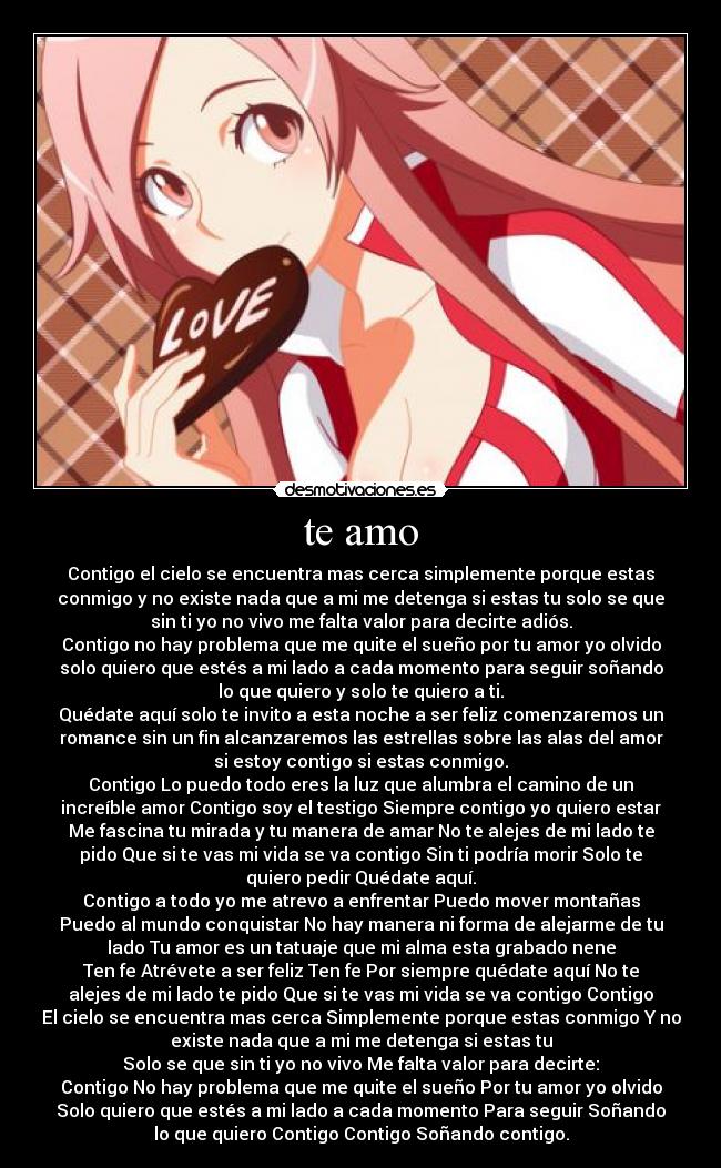 te amo - Contigo el cielo se encuentra mas cerca simplemente porque estas
conmigo y no existe nada que a mi me detenga si estas tu solo se que
sin ti yo no vivo me falta valor para decirte adiós.
Contigo no hay problema que me quite el sueño por tu amor yo olvido
solo quiero que estés a mi lado a cada momento para seguir soñando
lo que quiero y solo te quiero a ti.
Quédate aquí solo te invito a esta noche a ser feliz comenzaremos un
romance sin un fin alcanzaremos las estrellas sobre las alas del amor
si estoy contigo si estas conmigo.
Contigo Lo puedo todo eres la luz que alumbra el camino de un
increíble amor Contigo soy el testigo Siempre contigo yo quiero estar
Me fascina tu mirada y tu manera de amar No te alejes de mi lado te
pido Que si te vas mi vida se va contigo Sin ti podría morir Solo te
quiero pedir Quédate aquí.
Contigo a todo yo me atrevo a enfrentar Puedo mover montañas
Puedo al mundo conquistar No hay manera ni forma de alejarme de tu
lado Tu amor es un tatuaje que mi alma esta grabado nene
Ten fe Atrévete a ser feliz Ten fe Por siempre quédate aquí No te
alejes de mi lado te pido Que si te vas mi vida se va contigo Contigo
El cielo se encuentra mas cerca Simplemente porque estas conmigo Y no
existe nada que a mi me detenga si estas tu
Solo se que sin ti yo no vivo Me falta valor para decirte:
Contigo No hay problema que me quite el sueño Por tu amor yo olvido
Solo quiero que estés a mi lado a cada momento Para seguir Soñando
lo que quiero Contigo Contigo Soñando contigo.