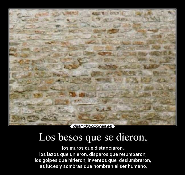 Los besos que se dieron, - los muros que distanciaron,
los lazos que unieron, disparos que retumbaron,
los golpes que hirieron, inventos que  deslumbraron,
las luces y sombras que nombran al ser humano.