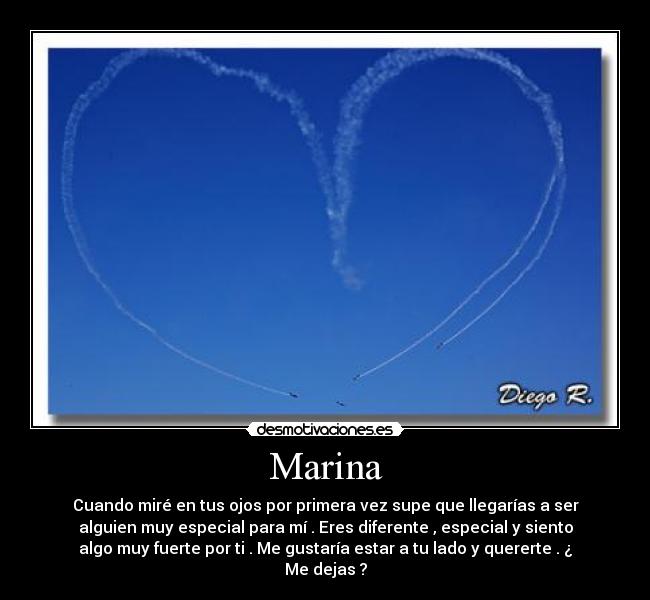 Marina - Cuando miré en tus ojos por primera vez supe que llegarías a ser
alguien muy especial para mí . Eres diferente , especial y siento
algo muy fuerte por ti . Me gustaría estar a tu lado y quererte . ¿
Me dejas ?