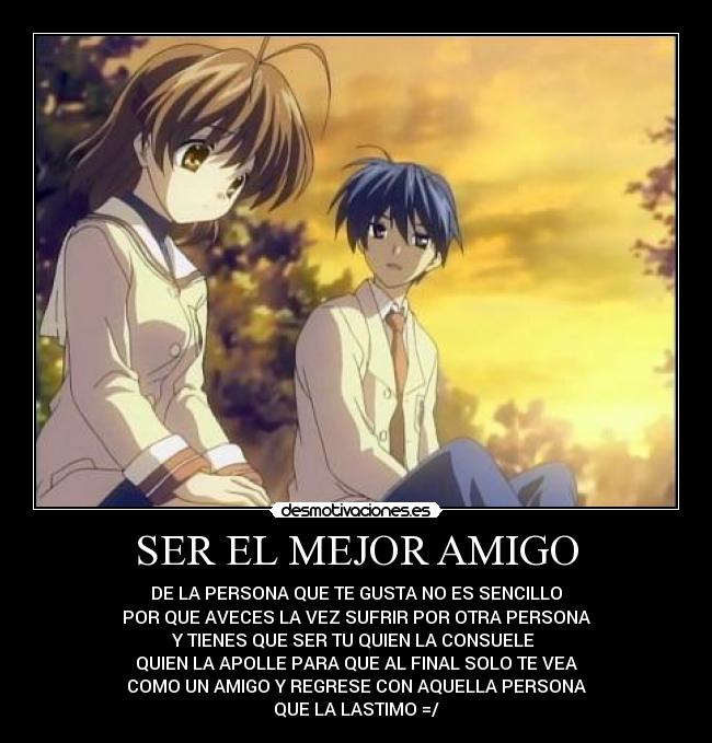 SER EL MEJOR AMIGO - DE LA PERSONA QUE TE GUSTA NO ES SENCILLO
POR QUE AVECES LA VEZ SUFRIR POR OTRA PERSONA
Y TIENES QUE SER TU QUIEN LA CONSUELE
QUIEN LA APOLLE PARA QUE AL FINAL SOLO TE VEA
COMO UN AMIGO Y REGRESE CON AQUELLA PERSONA
QUE LA LASTIMO =/