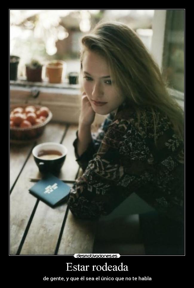 Estar rodeada - de gente, y que él sea el único que no te habla