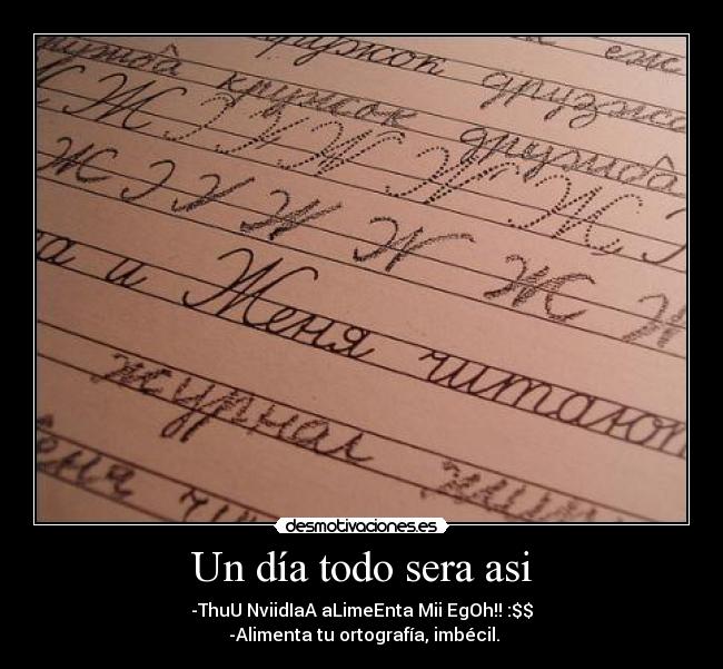 Un día todo sera asi - -ThuU NviidIaA aLimeEnta Mii EgOh!! :$$
-Alimenta tu ortografía, imbécil.