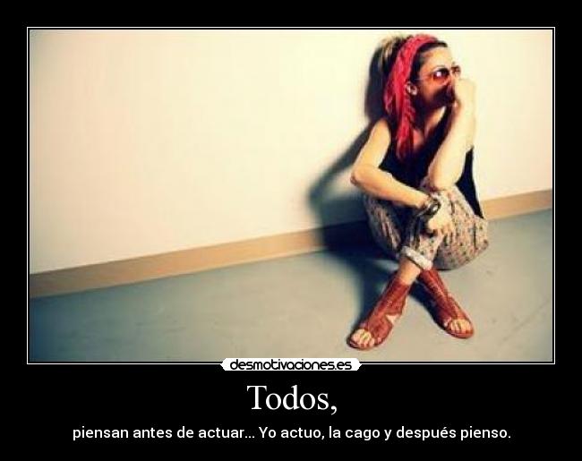 Todos, - piensan antes de actuar... Yo actuo, la cago y después pienso.