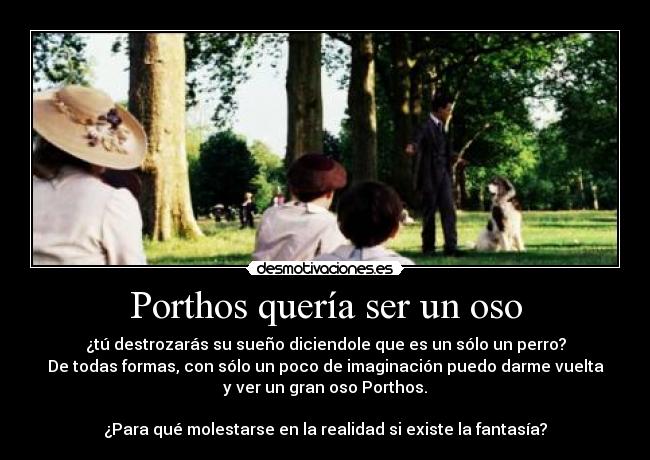 Porthos quería ser un oso - ¿tú destrozarás su sueño diciendole que es un sólo un perro?
De todas formas, con sólo un poco de imaginación puedo darme vuelta
y ver un gran oso Porthos.

¿Para qué molestarse en la realidad si existe la fantasía?