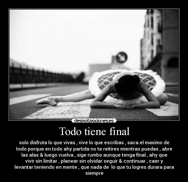 Todo tiene final - solo disfruta lo que vivas , vive lo que escribas , saca el maximo de
todo porque en todo ahy partida no te reitires mientras puedas , abre
las alas & luego vuelva , sige rumbo aunque tenga final , ahy que
vivir sin limitar , planear sin olvidar seguir & continuar , caer y
levantar teniendo en mente , que nada de lo que tu logres durara para
siempre