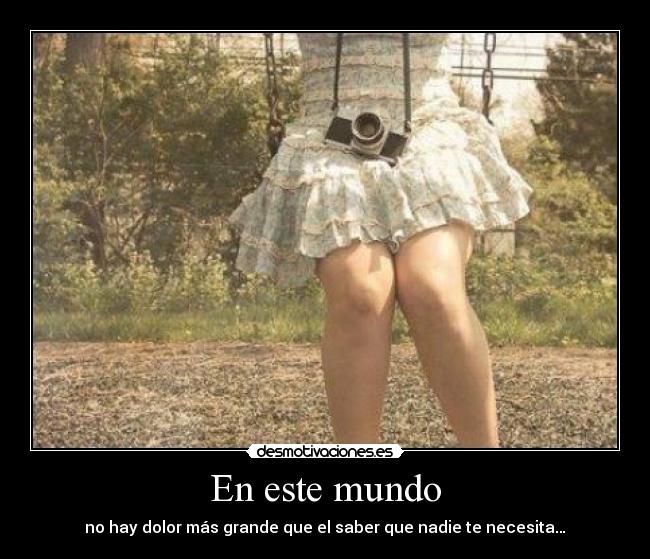 En este mundo - no hay dolor más grande que el saber que nadie te necesita…