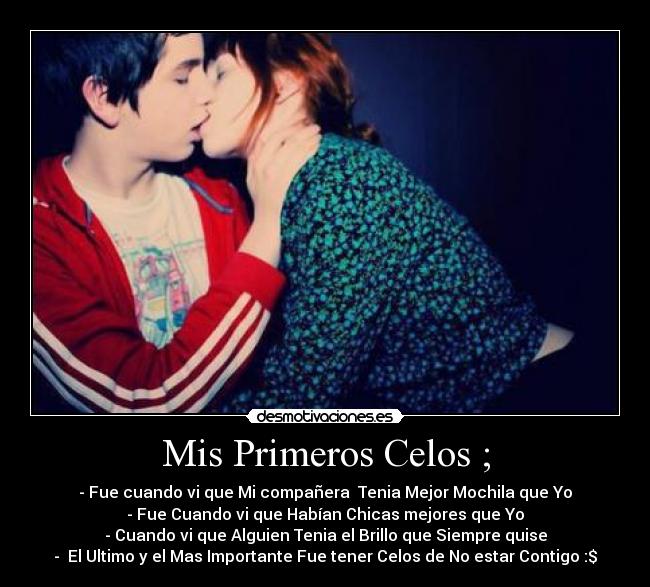 Mis Primeros Celos ; - - Fue cuando vi que Mi compañera Tenia Mejor Mochila que Yo
- Fue Cuando vi que Habían Chicas mejores que Yo
- Cuando vi que Alguien Tenia el Brillo que Siempre quise
- El Ultimo y el Mas Importante Fue tener Celos de No estar Contigo :$