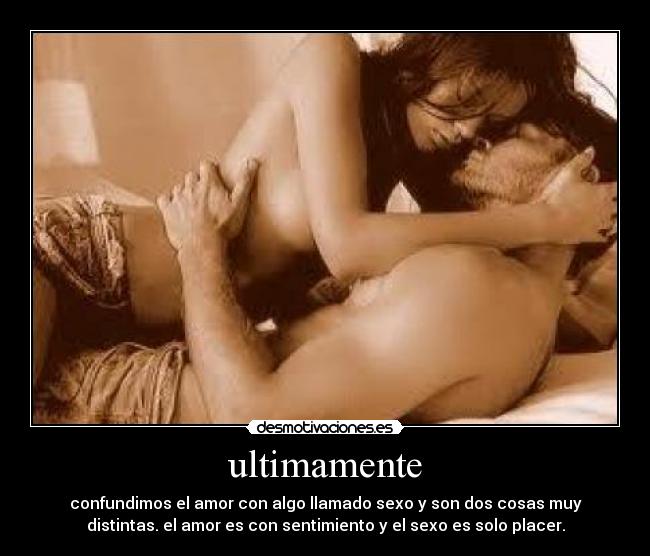 ultimamente - confundimos el amor con algo llamado sexo y son dos cosas muy
distintas. el amor es con sentimiento y el sexo es solo placer.
