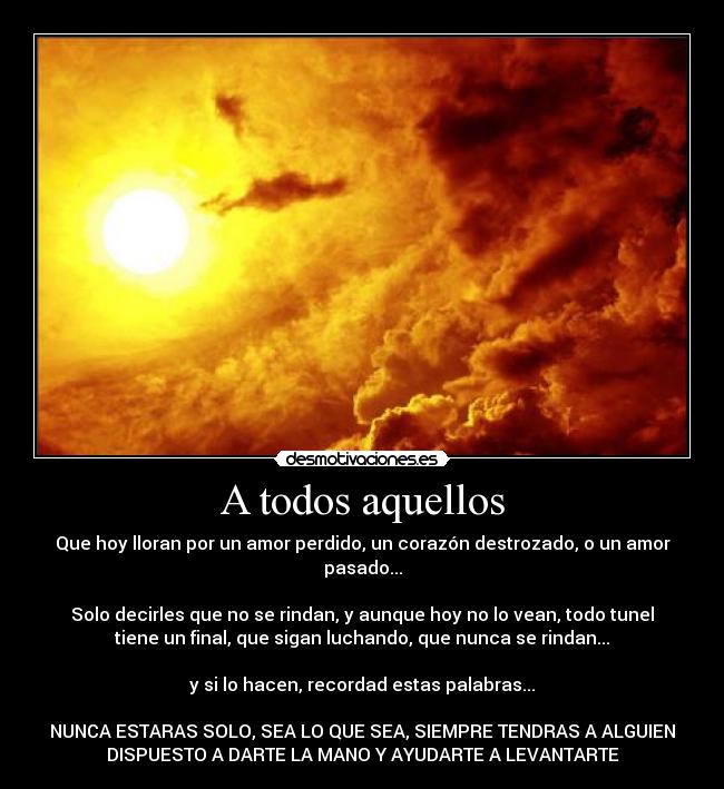 A todos aquellos - Que hoy lloran por un amor perdido, un corazón destrozado, o un amor
pasado...

Solo decirles que no se rindan, y aunque hoy no lo vean, todo tunel
tiene un final, que sigan luchando, que nunca se rindan...

y si lo hacen, recordad estas palabras...

NUNCA ESTARAS SOLO, SEA LO QUE SEA, SIEMPRE TENDRAS A ALGUIEN
DISPUESTO A DARTE LA MANO Y AYUDARTE A LEVANTARTE