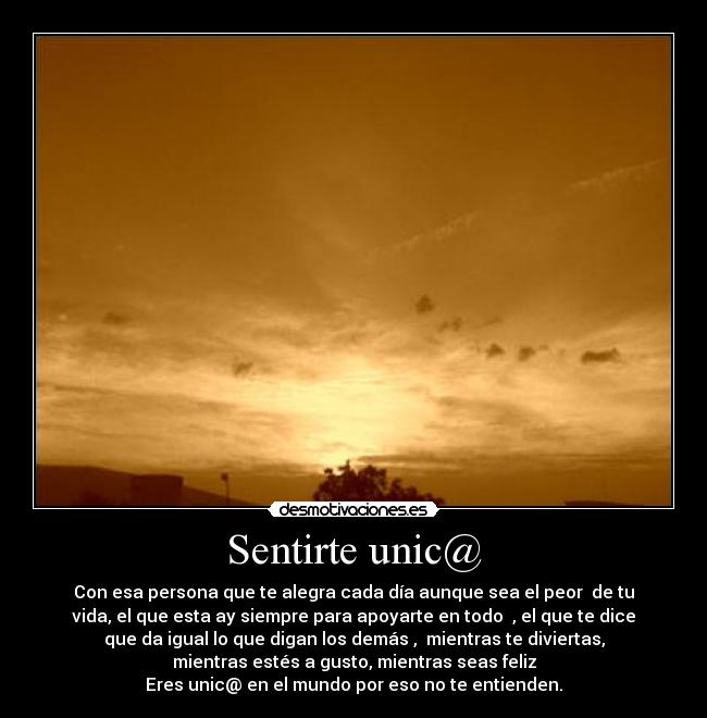 Sentirte unic@ - Con esa persona que te alegra cada día aunque sea el peor de tu
vida, el que esta ay siempre para apoyarte en todo , el que te dice
que da igual lo que digan los demás , mientras te diviertas,
mientras estés a gusto, mientras seas feliz
Eres unic@ en el mundo por eso no te entienden.