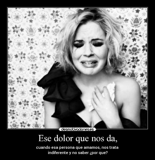 Ese dolor que nos da, - cuando esa persona que amamos, nos trata 
indiferente y no saber ¿por que?