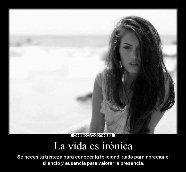 La vida es irónica - Se necesita tristeza para conocer la felicidad, ruido para apreciar el
silencio y ausencia para valorar la presencia.