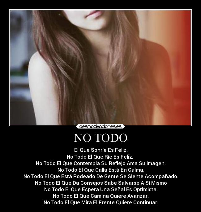 NO TODO - El Que Sonríe Es Feliz.
No Todo El Que Ríe Es Feliz. 
No Todo El Que Contempla Su Reflejo Ama Su Imagen.
No Todo El Que Calla Está En Calma.
No Todo El Que Está Rodeado De Gente Se Siente Acompañado.
No Todo El Que Da Consejos Sabe Salvarse A Sí Mismo
No Todo El Que Espera Una Señal Es Optimista.
No Todo El Que Camina Quiere Avanzar.
No Todo El Que Mira El Frente Quiere Continuar.