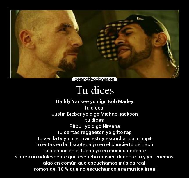 Tu dices - Daddy Yankee yo digo Bob Marley
tu dices 
Justin Bieber yo digo Michael jackson
tu dices
Pitbull yo digo Nirvana
tu cantas reggaetón yo grito rap
tu ves la tv yo mientras estoy escuchando mi mp4
tu estas en la discoteca yo en el concierto de nach
tu piensas en el tuenti yo en musica decente
si eres un adolescente que escucha musica decente tu y yo tenemos 
algo en común que escuchamos música real 
somos del 10 % que no escuchamos esa musica irreal