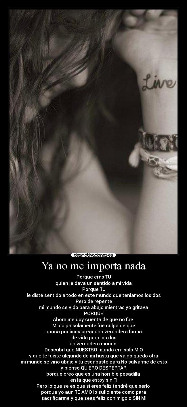 Ya no me importa nada - Porque eras TU
quien le dava un sentido a mi vida
Porque TU
le diste sentido a todo en este mundo que teniamos los dos
Pero de repente
mi mundo se vido para abajo mientras yo gritava
PORQUE
Ahora me doy cuenta de que no fue
Mi culpa solamente fue culpa de que
nunca pudimos crear una verdadera forma
de vida para los dos
un verdadero mundo
Descubrí que NUESTRO mundo era solo MIO
y que te fuiste alejando de mi hasta que ya no quedo otra
mi mundo se vino abajo y tu escapaste para No salvarme de esto
y pienso QUIERO DESPERTAR
porque creo que es una horrible pesadilla
en la que estoy sin TI
Pero lo que se es que si eres feliz tendré que serlo
porque yo aun TE AMO lo suficiente como para
sacrificarme y que seas feliz con migo o SIN MI
