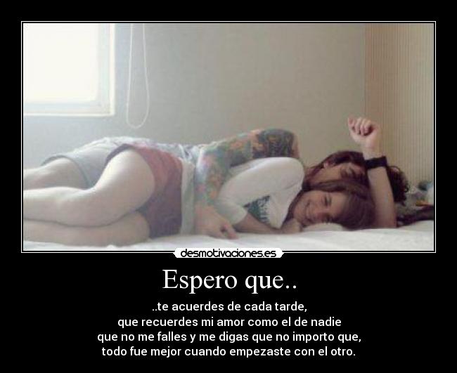 Espero que.. - ..te acuerdes de cada tarde,
que recuerdes mi amor como el de nadie
que no me falles y me digas que no importo que,
todo fue mejor cuando empezaste con el otro.