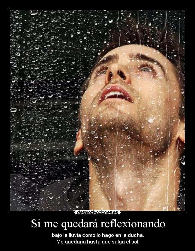 Si me quedará reflexionando - bajo la lluvia como lo hago en la ducha.
Me quedaria hasta que salga el sol.
