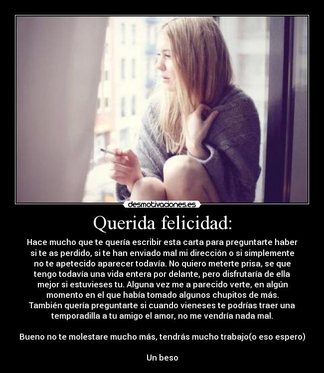 Querida felicidad: - Hace mucho que te quería escribir esta carta para preguntarte haber
si te as perdido, si te han enviado mal mi dirección o si simplemente
no te apetecido aparecer todavía. No quiero meterte prisa, se que
tengo todavía una vida entera por delante, pero disfrutaría de ella
mejor si estuvieses tu. Alguna vez me a parecido verte, en algún
momento en el que había tomado algunos chupitos de más.
También quería preguntarte si cuando vieneses te podrías traer una
temporadilla a tu amigo el amor, no me vendría nada mal.

Bueno no te molestare mucho más, tendrás mucho trabajo(o eso espero)

Un beso