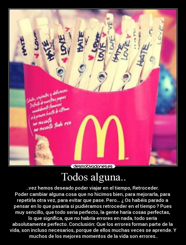 Todos alguna.. - ..vez hemos deseado poder viajar en el tiempo, Retroceder.
Poder cambiar alguna cosa que no hicimos bien, para mejorarla, para
repetirla otra vez, para evitar que pase. Pero... ¿ Os habéis parado a
pensar en lo que pasaría si pudiéramos retroceder en el tiempo ? Pues
muy sencillo, que todo seria perfecto, la gente haría cosas perfectas,
lo que significa, que no habría errores en nada, todo sería
absolutamente perfecto. Conclusión: Que los errores forman parte de la
vida, son incluso necesarios, porque de ellos muchas veces se aprende. Y
muchos de los mejores momentos de la vida son errores..