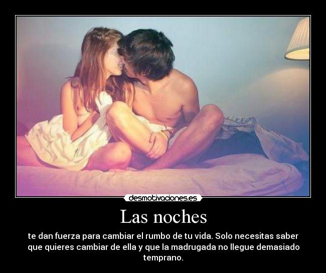 Las noches - te dan fuerza para cambiar el rumbo de tu vida. Solo necesitas saber
que quieres cambiar de ella y que la madrugada no llegue demasiado
temprano.