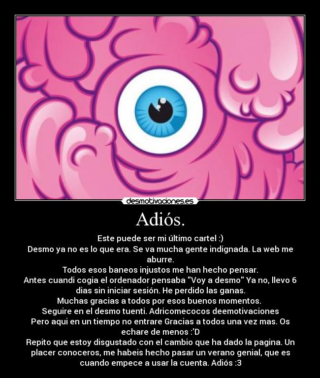 Adiós. - Este puede ser mi último cartel :)
Desmo ya no es lo que era. Se va mucha gente indignada. La web me
aburre.
Todos esos baneos injustos me han hecho pensar.
Antes cuandi cogia el ordenador pensaba Voy a desmo Ya no, llevo 6
dias sin iniciar sesión. He perdido las ganas.
Muchas gracias a todos por esos buenos momentos.
Seguire en el desmo tuenti. Adricomecocos deemotivaciones
Pero aqui en un tiempo no entrare Gracias a todos una vez mas. Os
echare de menos :D
Repito que estoy disgustado con el cambio que ha dado la pagina. Un
placer conoceros, me habeis hecho pasar un verano genial, que es
cuando empece a usar la cuenta. Adiós :3