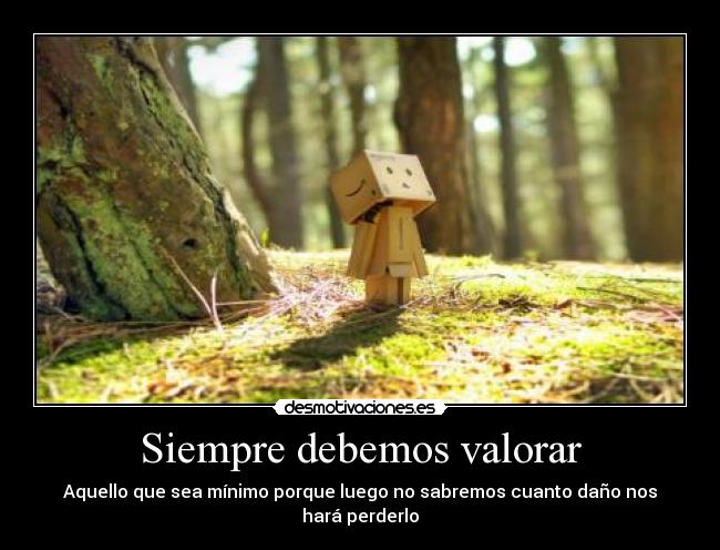 Siempre debemos valorar - Aquello que sea mínimo porque luego no sabremos cuanto daño nos hará perderlo