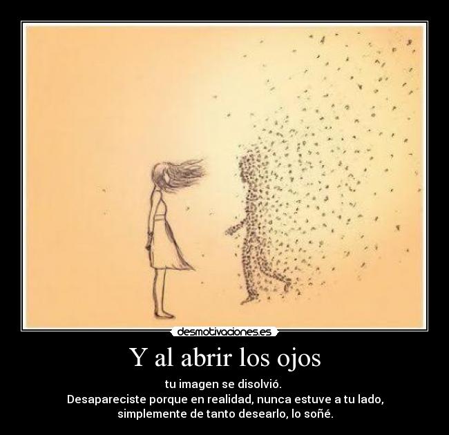 Y al abrir los ojos - tu imagen se disolvió. 
Desapareciste porque en realidad, nunca estuve a tu lado,
simplemente de tanto desearlo, lo soñé.