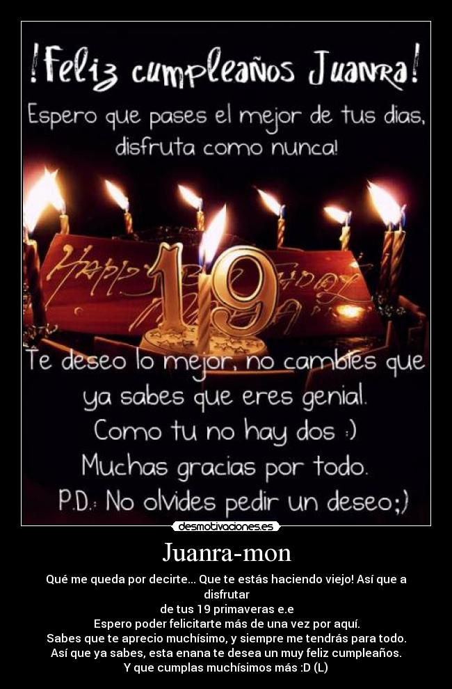 Juanra-mon - Qué me queda por decirte... Que te estás haciendo viejo! Así que a disfrutar
de tus 19 primaveras e.e
Espero poder felicitarte más de una vez por aquí.
Sabes que te aprecio muchísimo, y siempre me tendrás para todo.
Así que ya sabes, esta enana te desea un muy feliz cumpleaños.
Y que cumplas muchísimos más :D (L)