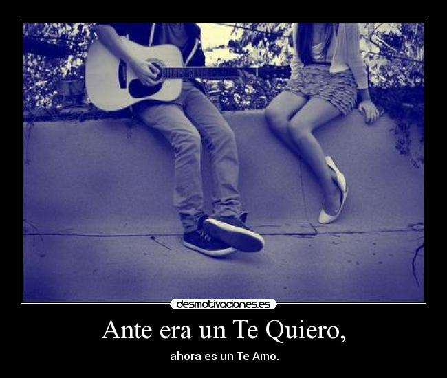 Ante era un Te Quiero, - ahora es un Te Amo.