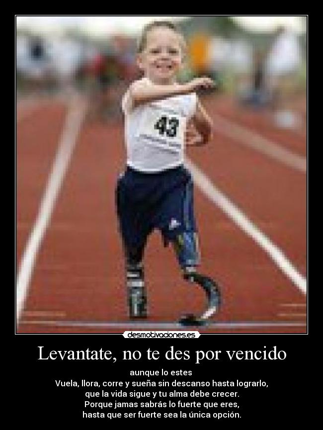 Levantate, no te des por vencido - aunque lo estes
Vuela, llora, corre y sueña sin descanso hasta lograrlo,
que la vida sigue y tu alma debe crecer.
Porque jamas sabrás lo fuerte que eres,
hasta que ser fuerte sea la única opción.