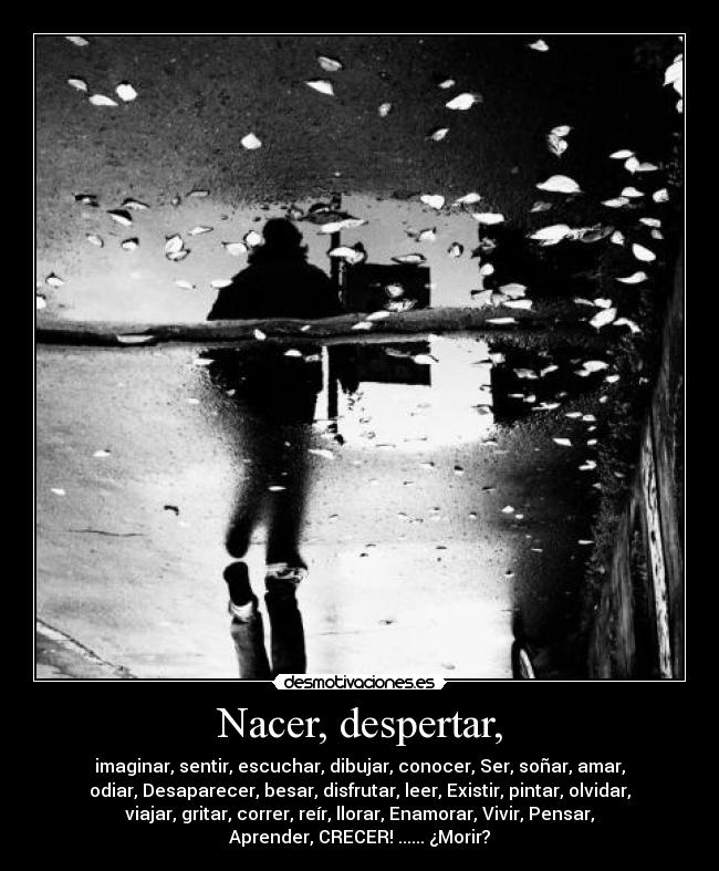Nacer, despertar, - imaginar, sentir, escuchar, dibujar, conocer, Ser, soñar, amar,
odiar, Desaparecer, besar, disfrutar, leer, Existir, pintar, olvidar,
viajar, gritar, correr, reír, llorar, Enamorar, Vivir, Pensar,
Aprender, CRECER! ...... ¿Morir?